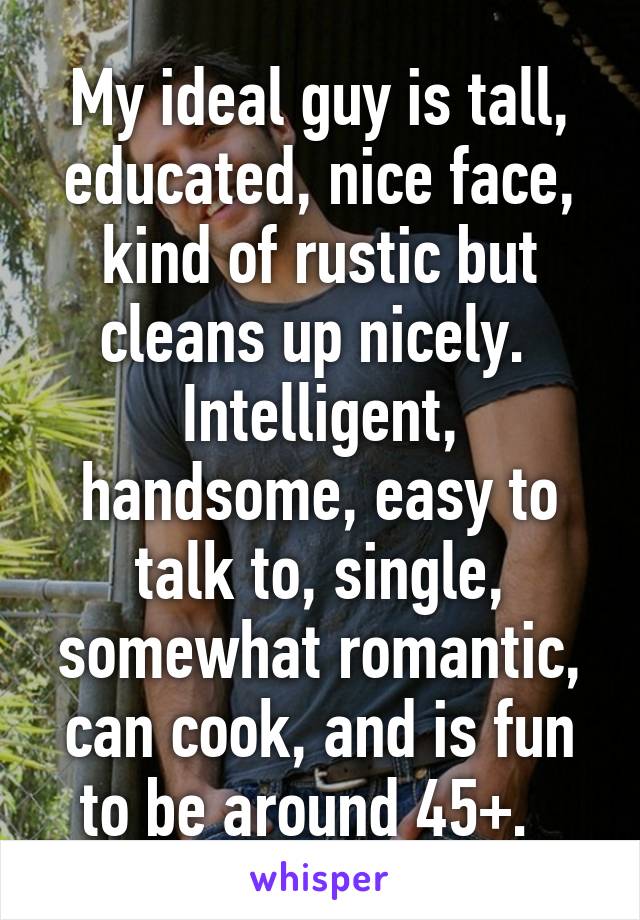 My ideal guy is tall, educated, nice face, kind of rustic but cleans up nicely.  Intelligent, handsome, easy to talk to, single, somewhat romantic, can cook, and is fun to be around 45+.  