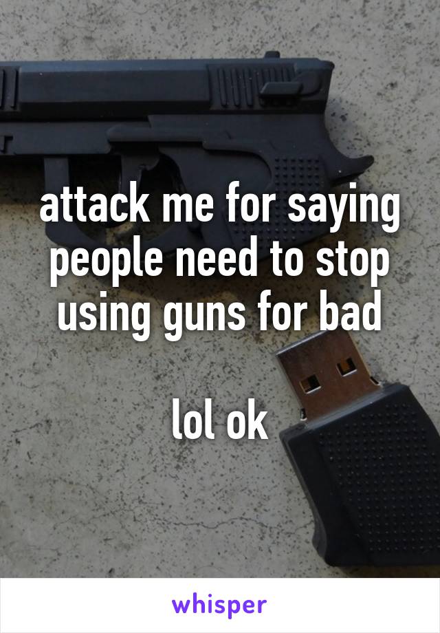 attack me for saying people need to stop using guns for bad

lol ok