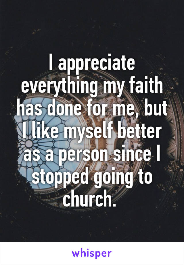 I appreciate everything my faith has done for me, but I like myself better as a person since I stopped going to church. 