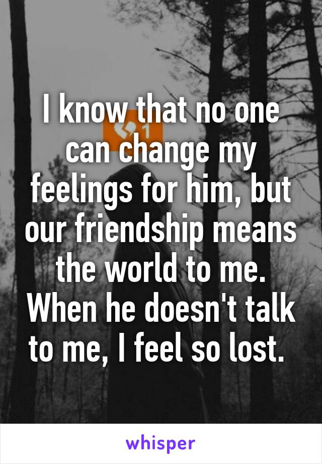 I know that no one can change my feelings for him, but our friendship means the world to me. When he doesn't talk to me, I feel so lost. 