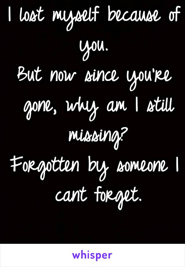 I lost myself because of you. 
But now since you're gone, why am I still missing?
Forgotten by someone I cant forget.

{P.R.E}