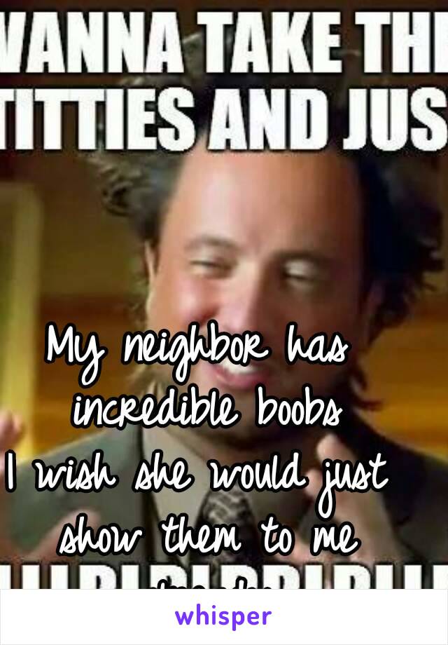 My neighbor has incredible boobs
I wish she would just show them to me already