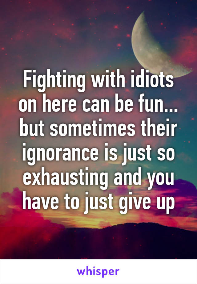 Fighting with idiots on here can be fun... but sometimes their ignorance is just so exhausting and you have to just give up