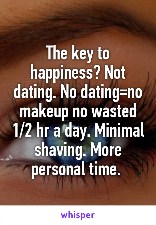 The key to happiness? Not dating. No dating=no makeup no wasted 1/2 hr a day. Minimal shaving. More personal time. 