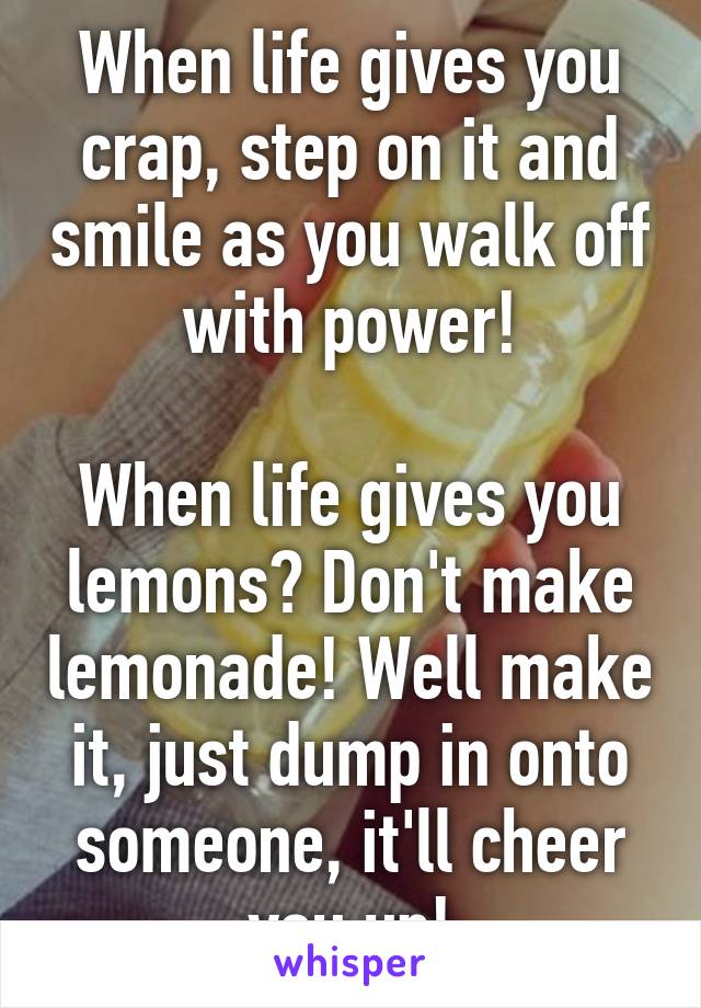 When life gives you crap, step on it and smile as you walk off with power!

When life gives you lemons? Don't make lemonade! Well make it, just dump in onto someone, it'll cheer you up!