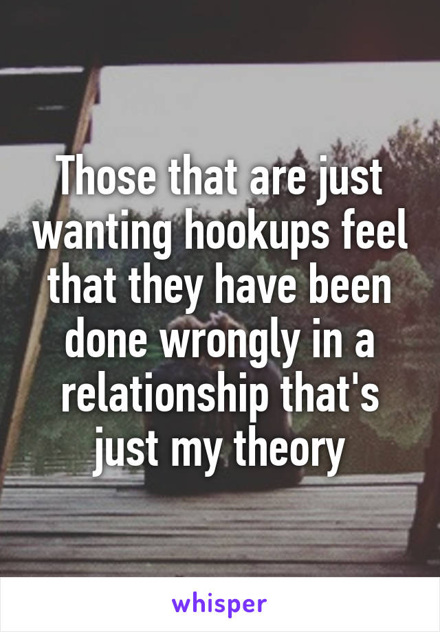 Those that are just wanting hookups feel that they have been done wrongly in a relationship that's just my theory