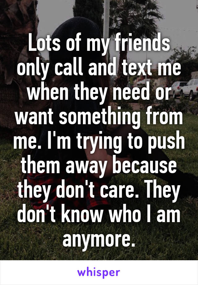 Lots of my friends only call and text me when they need or want something from me. I'm trying to push them away because they don't care. They don't know who I am anymore.