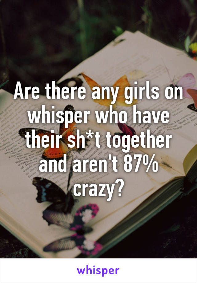 Are there any girls on whisper who have their sh*t together and aren't 87% crazy?