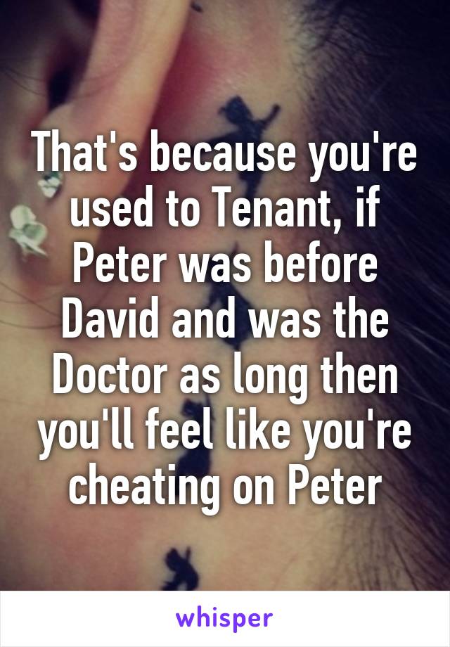 That's because you're used to Tenant, if Peter was before David and was the Doctor as long then you'll feel like you're cheating on Peter