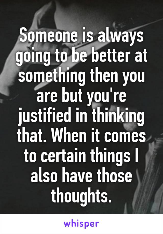 Someone is always going to be better at something then you are but you're justified in thinking that. When it comes to certain things I also have those thoughts.