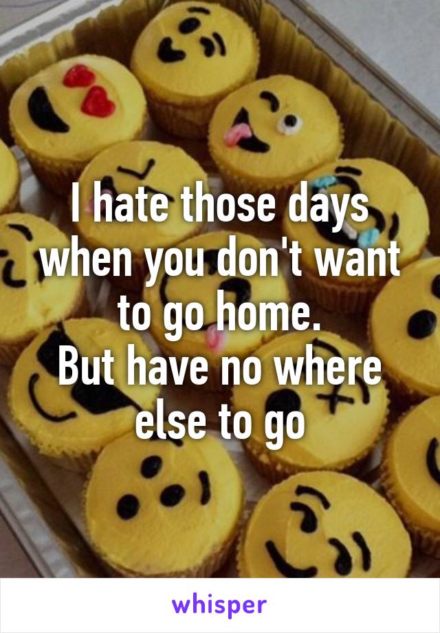 I hate those days when you don't want to go home.
But have no where else to go