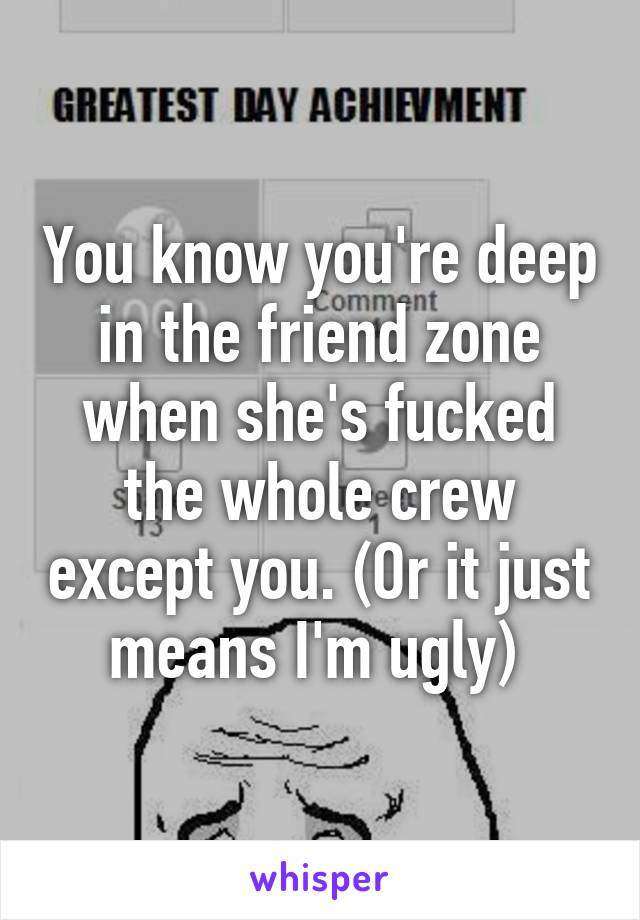 You know you're deep in the friend zone when she's fucked the whole crew except you. (Or it just means I'm ugly) 