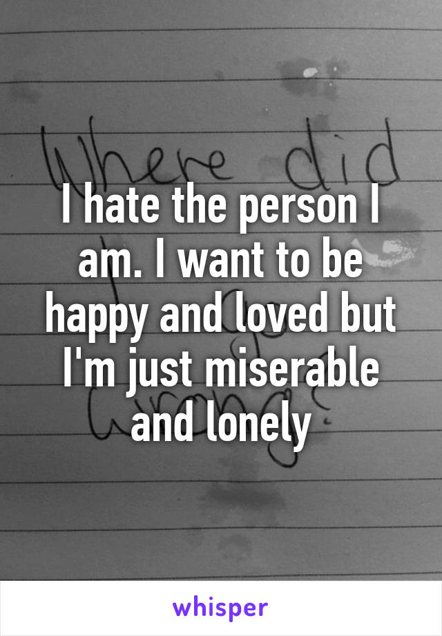 I hate the person I am. I want to be happy and loved but I'm just miserable and lonely