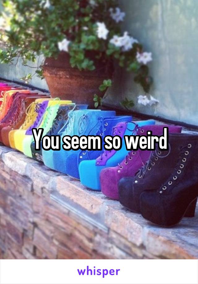 You seem so weird