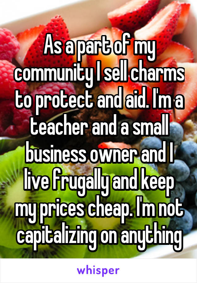 As a part of my community I sell charms to protect and aid. I'm a teacher and a small business owner and I live frugally and keep my prices cheap. I'm not capitalizing on anything