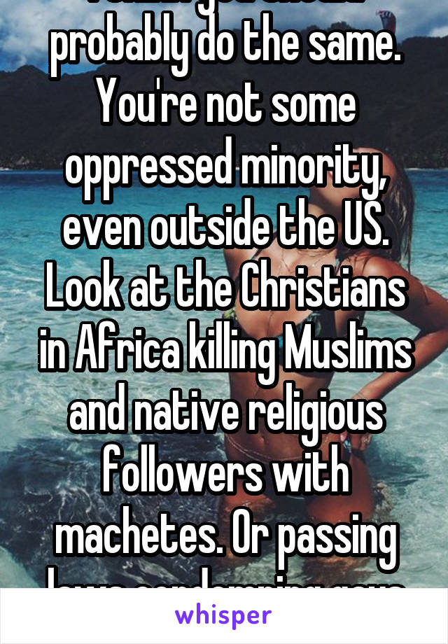 I think you should probably do the same. You're not some oppressed minority, even outside the US. Look at the Christians in Africa killing Muslims and native religious followers with machetes. Or passing laws condemning gays to death.