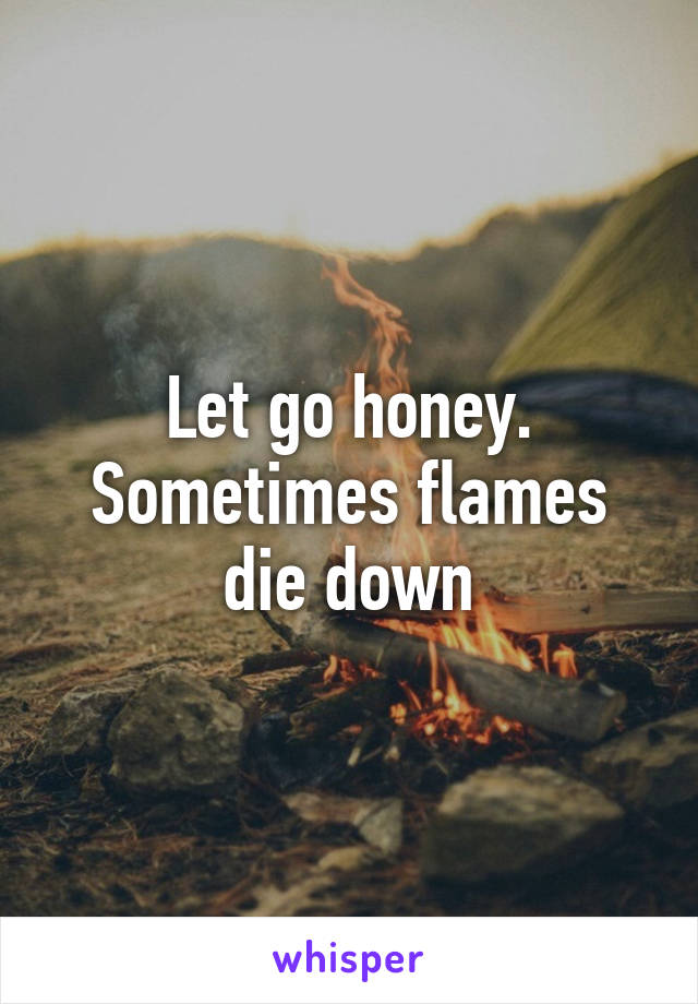 Let go honey. Sometimes flames die down