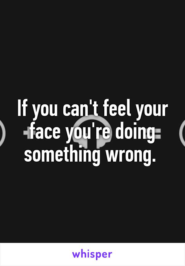 If you can't feel your face you're doing something wrong. 