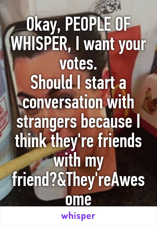 Okay, PEOPLE OF WHISPER, I want your votes.
Should I start a conversation with strangers because I think they're friends with my friend?&They'reAwesome