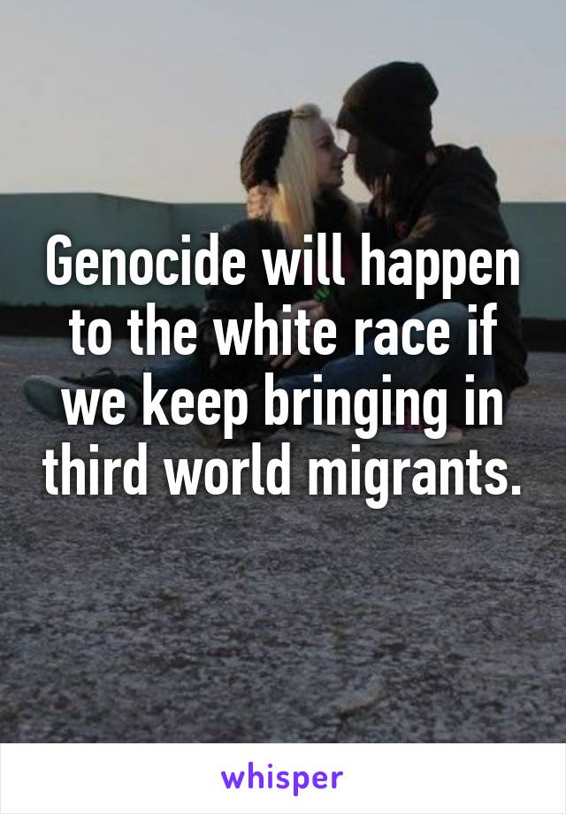 Genocide will happen to the white race if we keep bringing in third world migrants. 