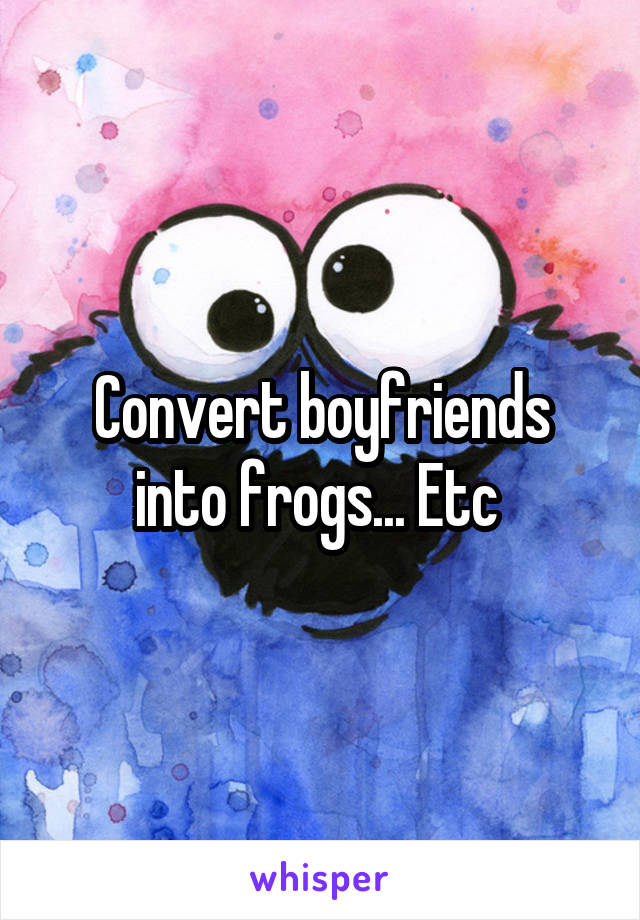 Convert boyfriends into frogs... Etc 