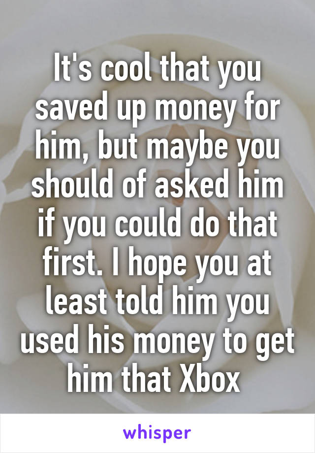 It's cool that you saved up money for him, but maybe you should of asked him if you could do that first. I hope you at least told him you used his money to get him that Xbox 