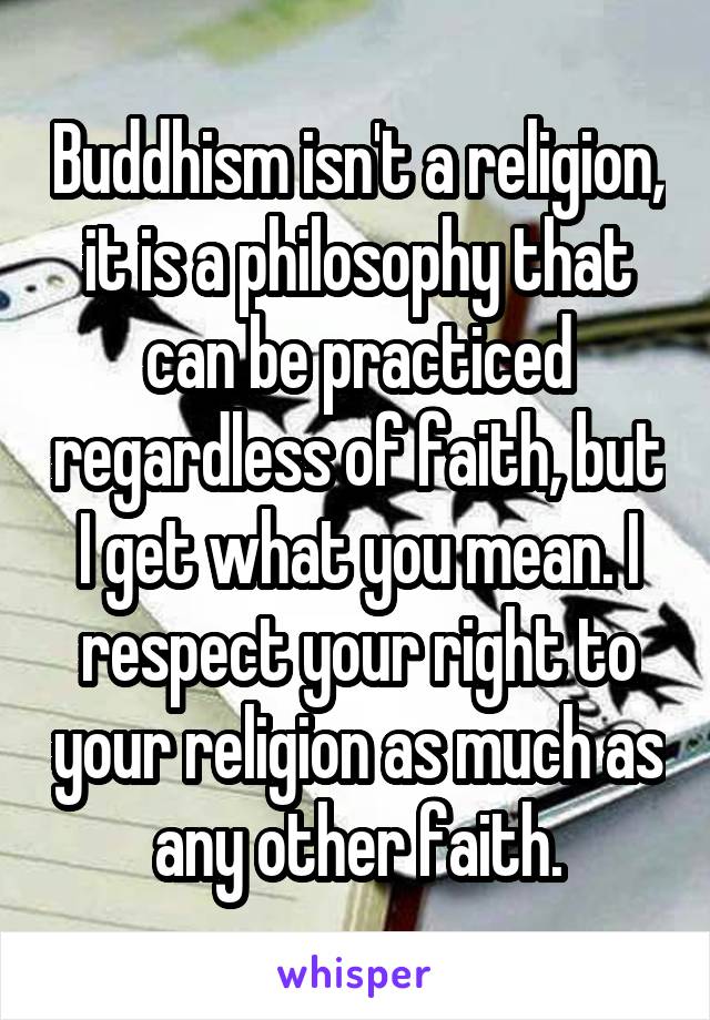 Buddhism isn't a religion, it is a philosophy that can be practiced regardless of faith, but I get what you mean. I respect your right to your religion as much as any other faith.