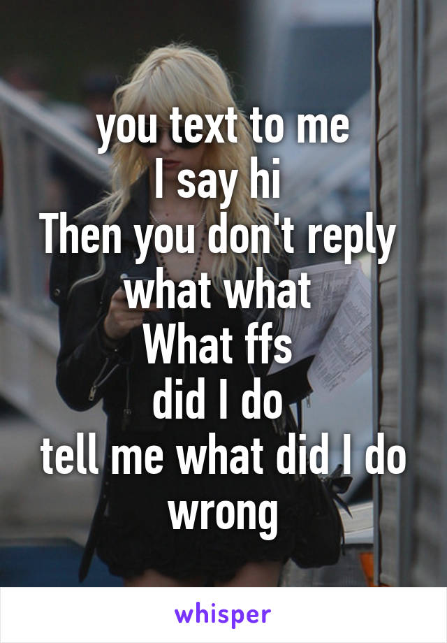  you text to me 
I say hi 
Then you don't reply 
what what 
What ffs 
did I do 
tell me what did I do wrong