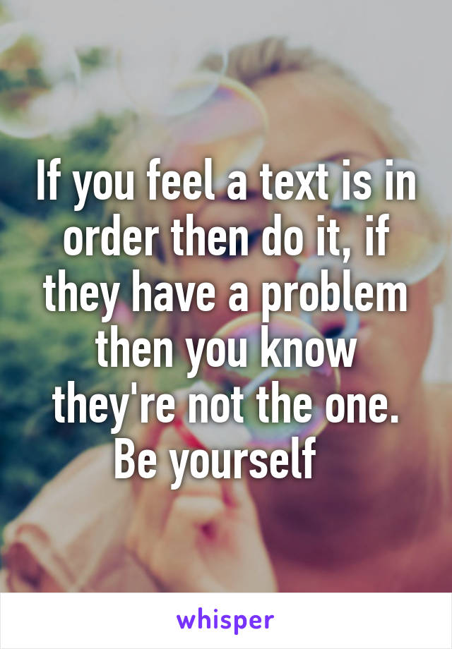 If you feel a text is in order then do it, if they have a problem then you know they're not the one. Be yourself  