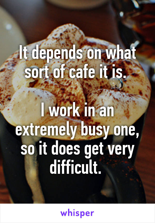 It depends on what sort of cafe it is. 

I work in an extremely busy one, so it does get very difficult. 