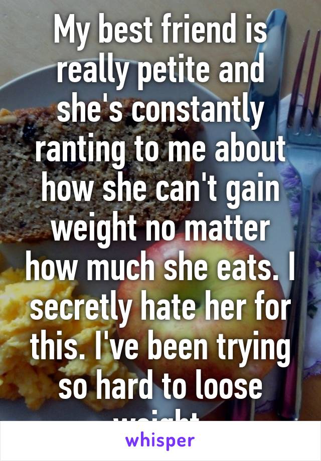 My best friend is really petite and she's constantly ranting to me about how she can't gain weight no matter how much she eats. I secretly hate her for this. I've been trying so hard to loose weight.