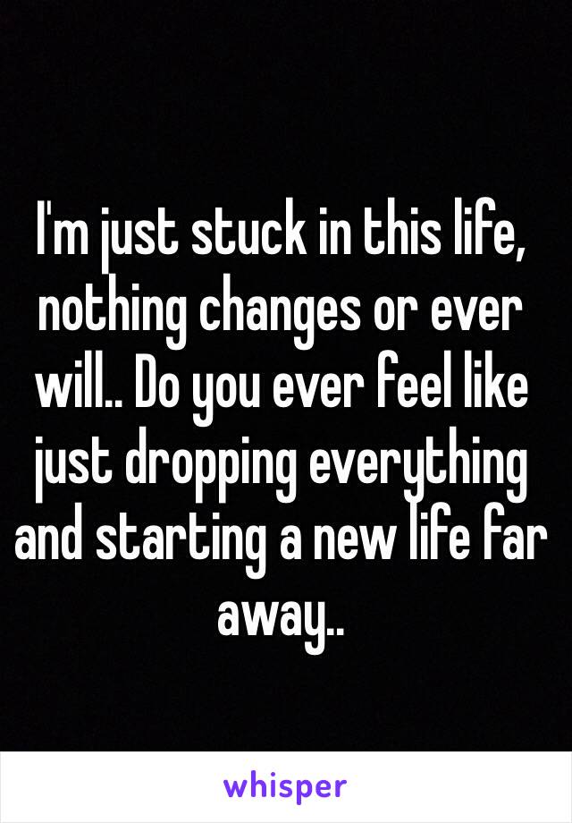 I'm just stuck in this life, nothing changes or ever will.. Do you ever feel like just dropping everything and starting a new life far away..