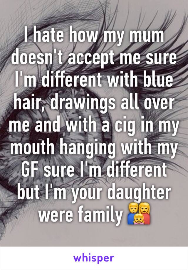 I hate how my mum doesn't accept me sure I'm different with blue hair, drawings all over me and with a cig in my mouth hanging with my GF sure I'm different but I'm your daughter were family 👨‍👩‍👧