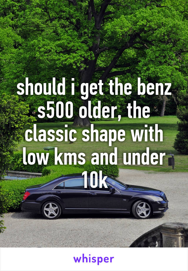 should i get the benz s500 older, the classic shape with low kms and under 10k