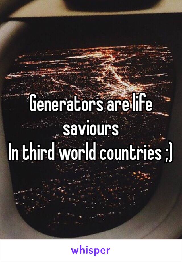 Generators are life saviours 
In third world countries ;)