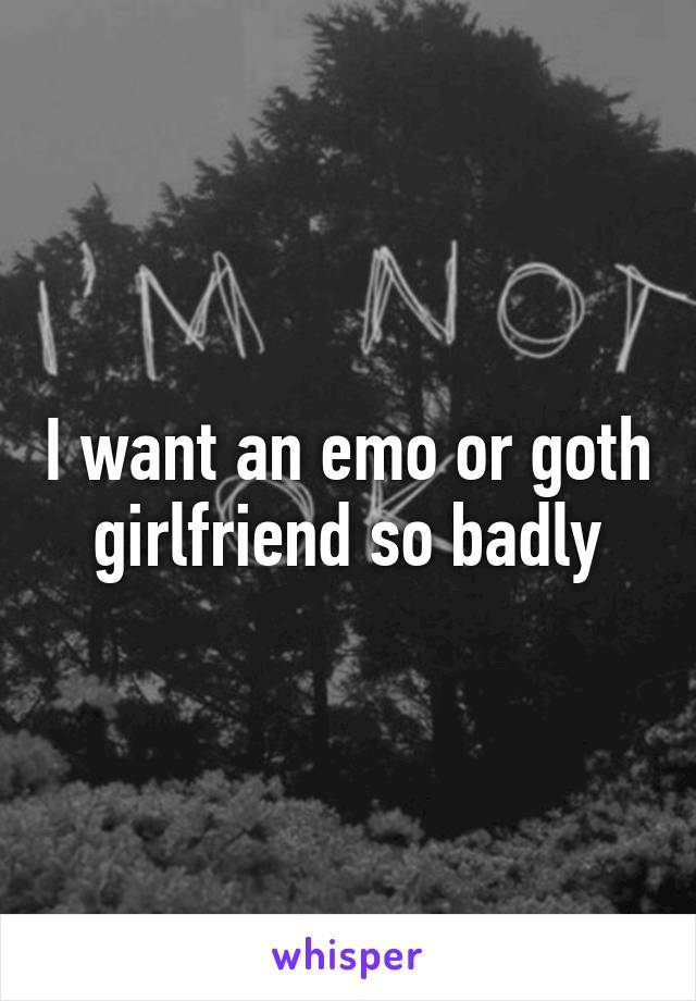 I want an emo or goth girlfriend so badly