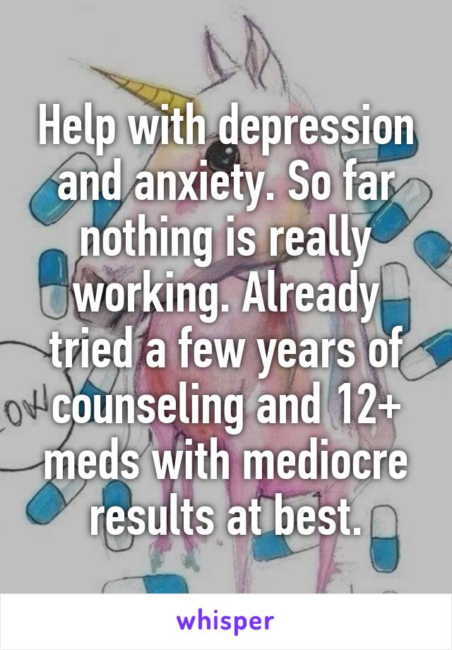 Help with depression and anxiety. So far nothing is really working. Already tried a few years of counseling and 12+ meds with mediocre results at best.