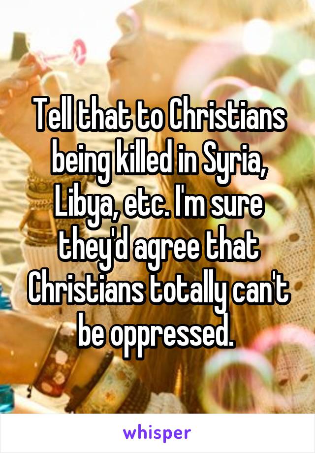 Tell that to Christians being killed in Syria, Libya, etc. I'm sure they'd agree that Christians totally can't be oppressed. 