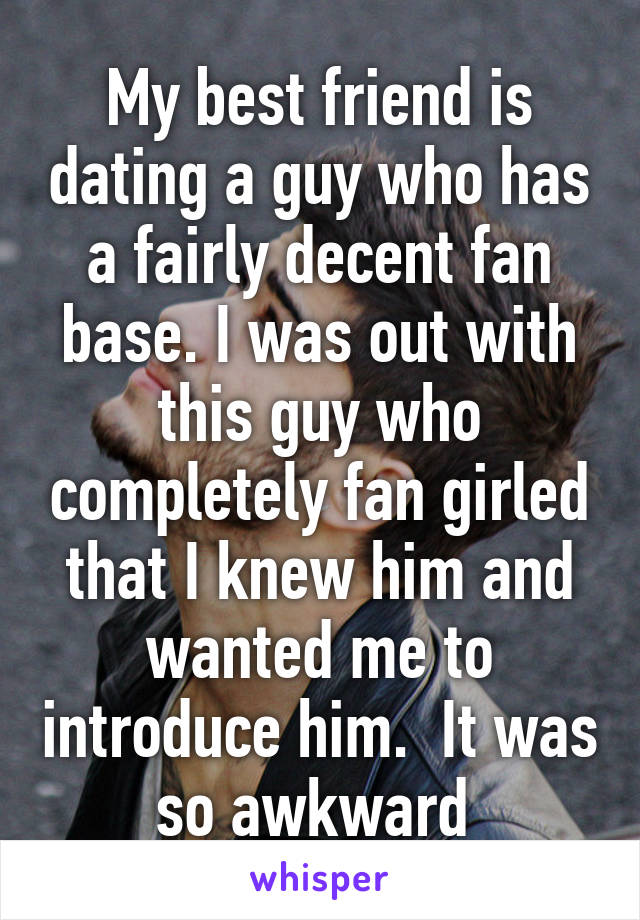 My best friend is dating a guy who has a fairly decent fan base. I was out with this guy who completely fan girled that I knew him and wanted me to introduce him.  It was so awkward 