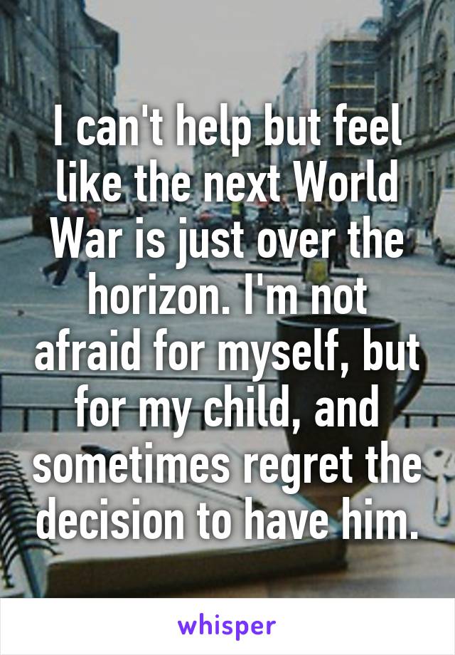 I can't help but feel like the next World War is just over the horizon. I'm not afraid for myself, but for my child, and sometimes regret the decision to have him.