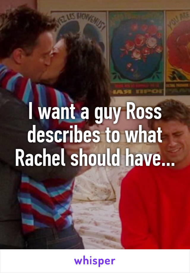 I want a guy Ross describes to what Rachel should have...