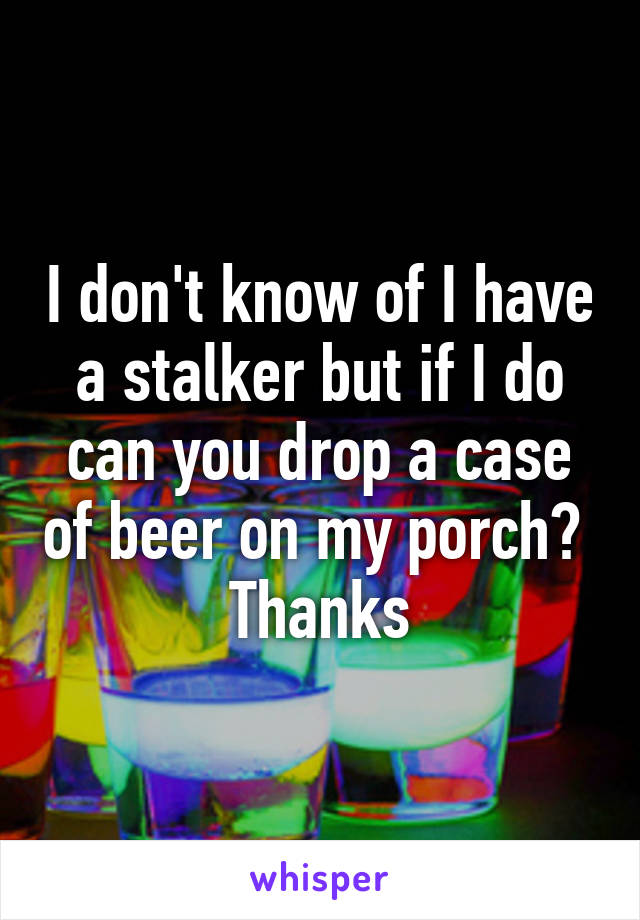 I don't know of I have a stalker but if I do can you drop a case of beer on my porch?  Thanks