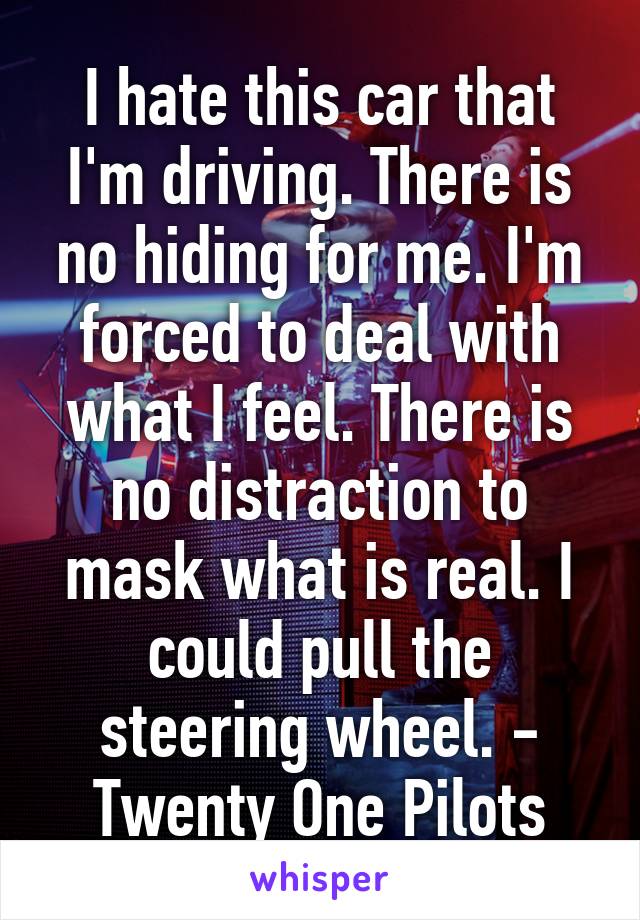 I hate this car that I'm driving. There is no hiding for me. I'm forced to deal with what I feel. There is no distraction to mask what is real. I could pull the steering wheel. - Twenty One Pilots