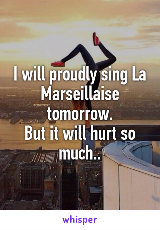 I will proudly sing La Marseillaise tomorrow.
But it will hurt so much..