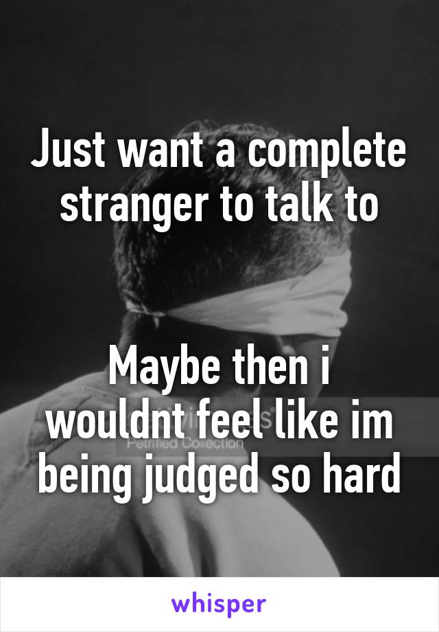 Just want a complete stranger to talk to


Maybe then i wouldnt feel like im being judged so hard