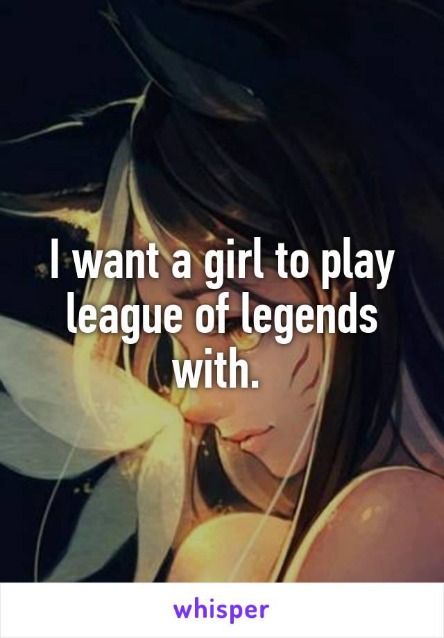 I want a girl to play league of legends with. 