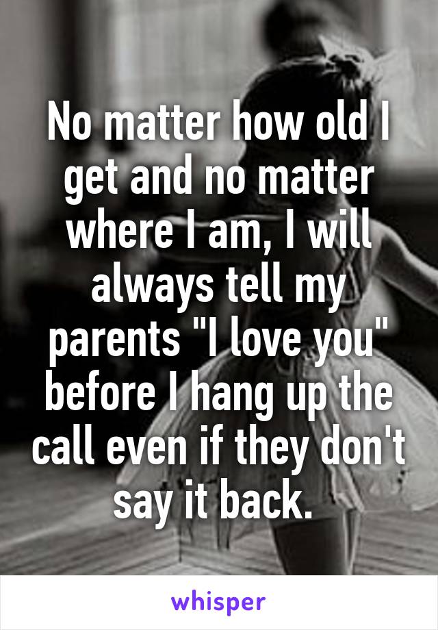 No matter how old I get and no matter where I am, I will always tell my parents "I love you" before I hang up the call even if they don't say it back. 