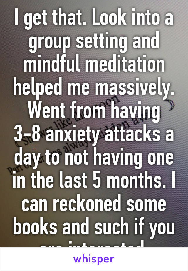 I get that. Look into a group setting and mindful meditation helped me massively. Went from having 3-8 anxiety attacks a day to not having one in the last 5 months. I can reckoned some books and such if you are interested.