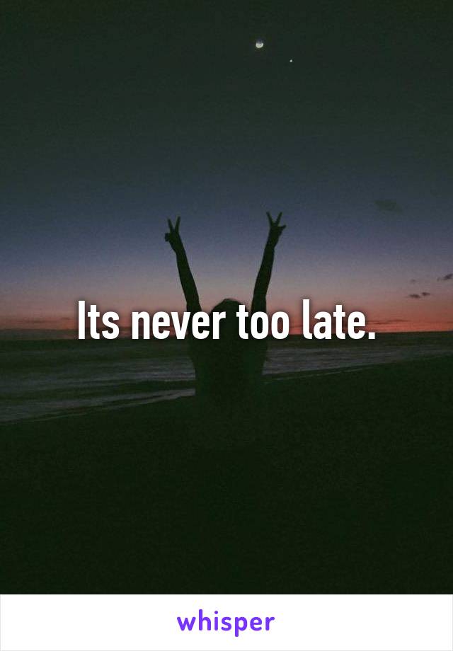 Its never too late.