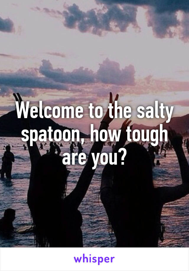 Welcome to the salty spatoon, how tough are you?